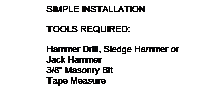 Text Box: SIMPLE INSTALLATION
TOOLS REQUIRED:
Hammer Drill, Sledge Hammer or
Jack Hammer
3/8" Masonry Bit
Tape Measure
