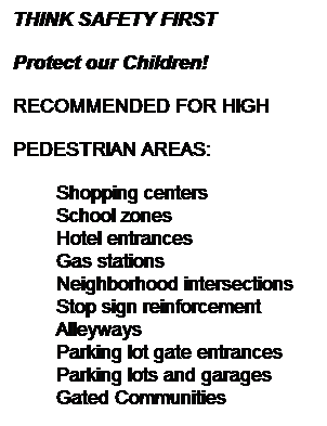 Text Box: THINK SAFETY FIRST
Protect our Children!
RECOMMENDED FOR HIGH 
PEDESTRIAN AREAS:
Shopping centers
School zones
Hotel entrances
Gas stations
Neighborhood intersections
Stop sign reinforcement
Alleyways
Parking lot gate entrances
Parking lots and garages
Gated Communities
