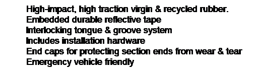 Text Box: High-impact, high traction virgin & recycled rubber.
Embedded durable reflective tape
Interlocking tongue & groove system
Includes installation hardware
End caps for protecting section ends from wear & tear
Emergency vehicle friendly 
