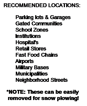 Text Box: RECOMMENDED LOCATIONS:
Parking lots & Garages
Gated Communities
School Zones
Institutions
Hospital's
Retail Stores
Fast Food Chains
Airports
Military Bases
Municipalities
Neighborhood Streets
*NOTE: These can be easily  removed for snow plowing!
